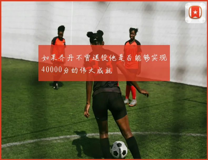 如果乔丹不曾退役他是否能够实现40000分的伟大成就