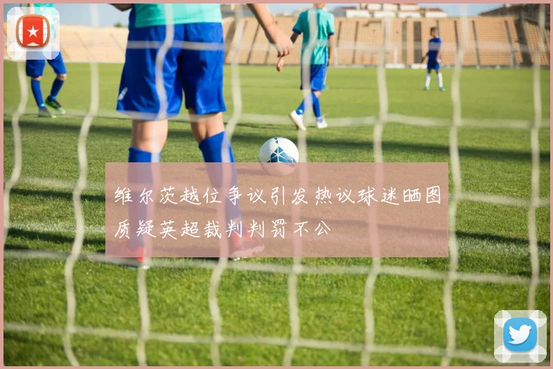 维尔茨越位争议引发热议球迷晒图质疑英超裁判判罚不公
