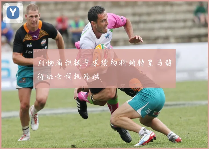 利物浦积极寻求续约科纳特皇马静待机会伺机而动