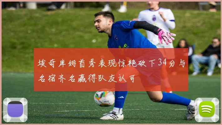 埃奇库姆首秀表现惊艳砍下34分与名宿齐名赢得队友认可