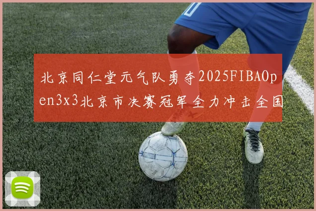 北京同仁堂元气队勇夺2025FIBAOpen3x3北京市决赛冠军全力冲击全国赛场