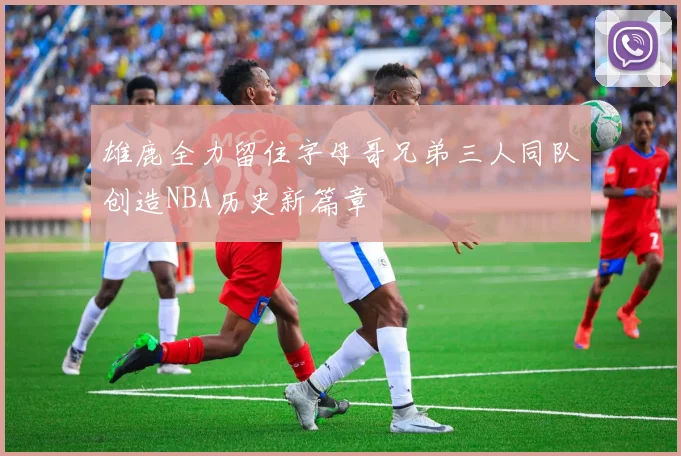 雄鹿全力留住字母哥兄弟三人同队创造NBA历史新篇章