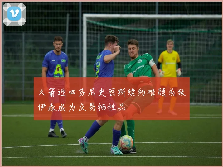 火箭迎回芬尼史密斯续约难题或致伊森成为交易牺牲品