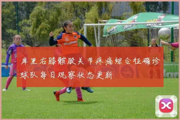 库里右膝髌股关节疼痛综合征确诊球队每日观察状态更新