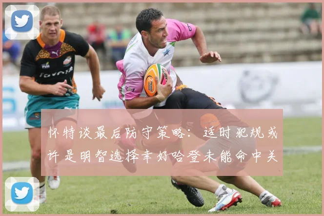 怀特谈最后防守策略：适时犯规或许是明智选择幸好哈登未能命中关键投篮