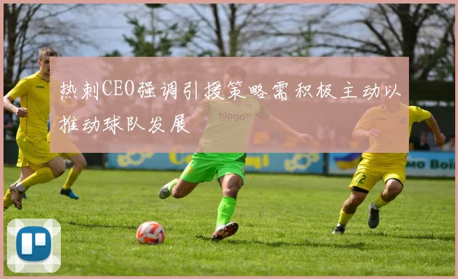热刺CEO强调引援策略需积极主动以推动球队发展