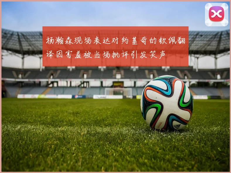 杨瀚森现场表达对约基奇的钦佩翻译因害羞被当场批评引发笑声