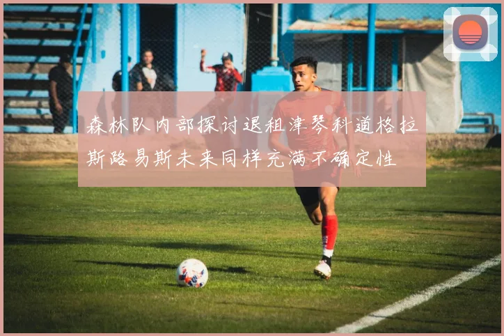 森林队内部探讨退租津琴科道格拉斯路易斯未来同样充满不确定性