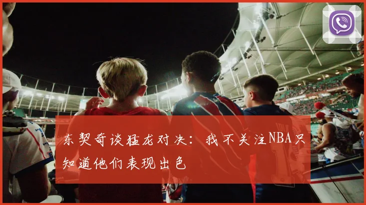 东契奇谈猛龙对决：我不关注NBA只知道他们表现出色