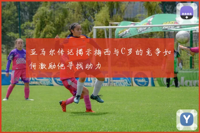 亚马尔传记揭示梅西与C罗的竞争如何激励他寻找动力
