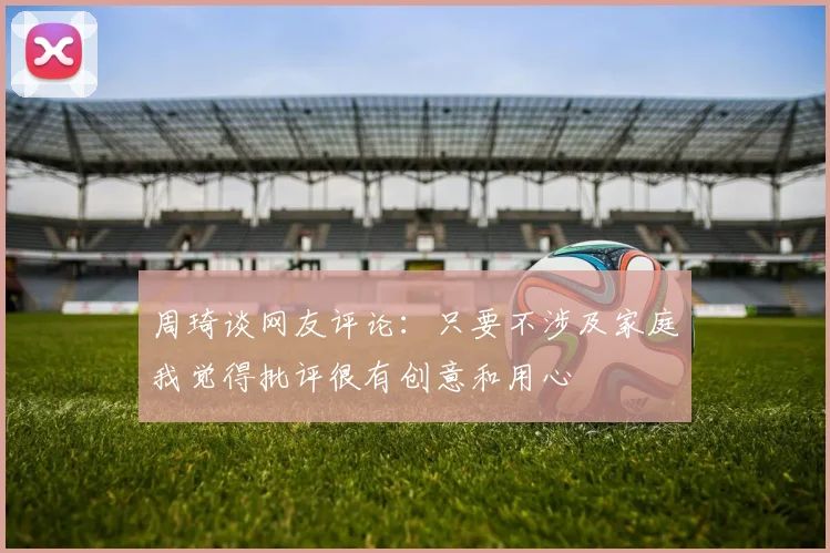 周琦谈网友评论：只要不涉及家庭我觉得批评很有创意和用心