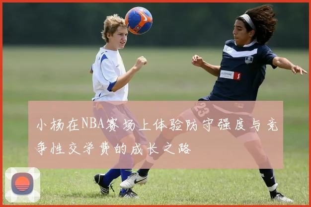 小杨在NBA赛场上体验防守强度与竞争性交学费的成长之路
