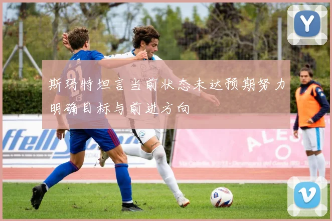 斯玛特坦言当前状态未达预期努力明确目标与前进方向