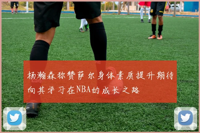 杨瀚森称赞萨尔身体素质提升期待向其学习在NBA的成长之路