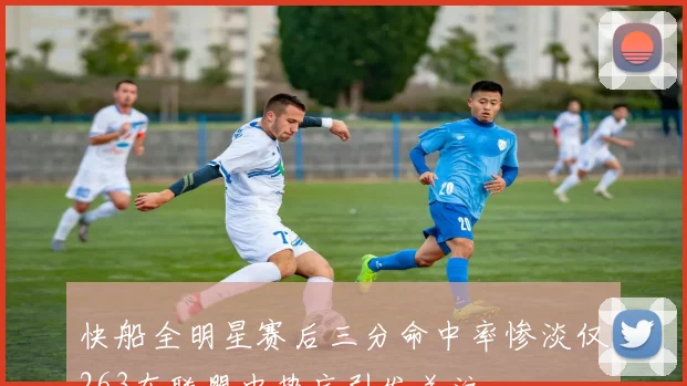 快船全明星赛后三分命中率惨淡仅263在联盟中垫底引发关注