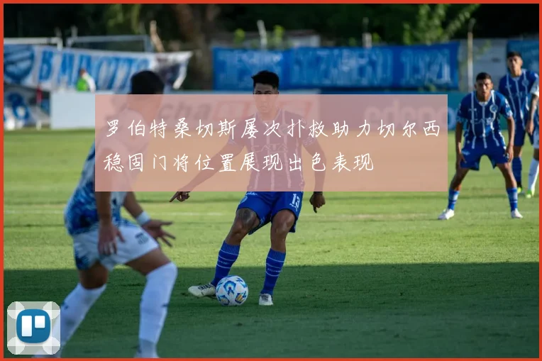 罗伯特桑切斯屡次扑救助力切尔西稳固门将位置展现出色表现