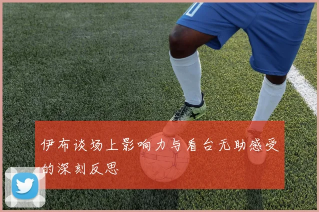 伊布谈场上影响力与看台无助感受的深刻反思