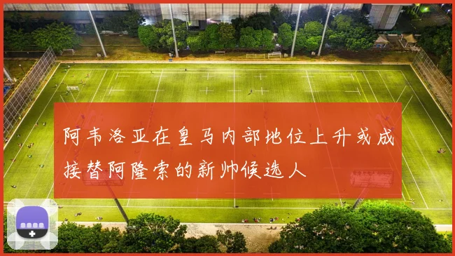 阿韦洛亚在皇马内部地位上升或成接替阿隆索的新帅候选人