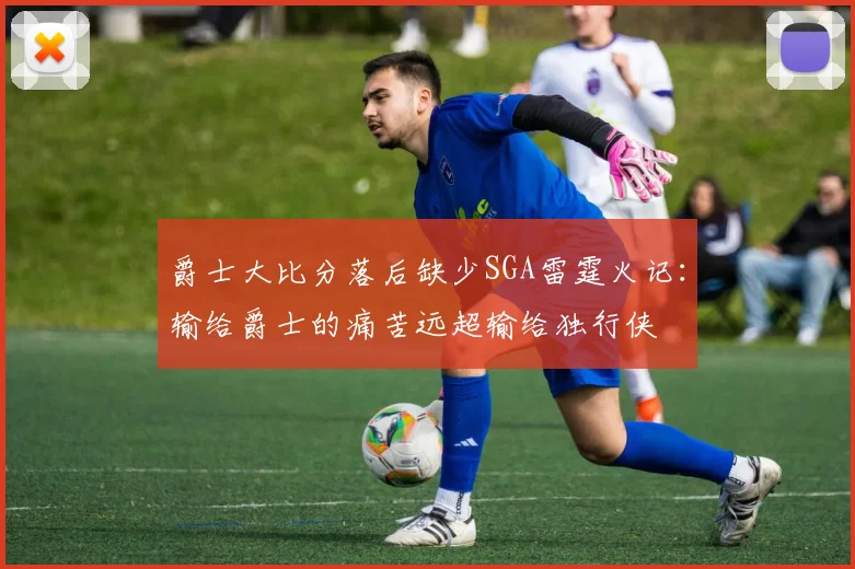 爵士大比分落后缺少SGA雷霆火记：输给爵士的痛苦远超输给独行侠