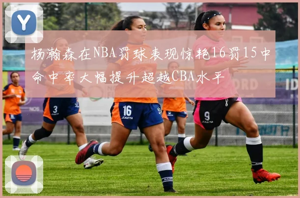 杨瀚森在NBA罚球表现惊艳16罚15中命中率大幅提升超越CBA水平