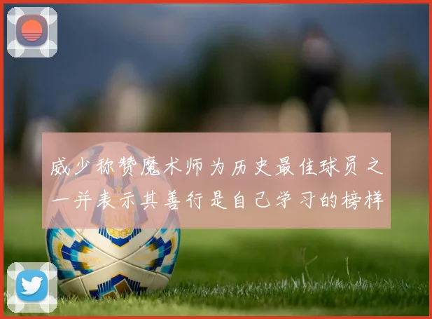 威少称赞魔术师为历史最佳球员之一并表示其善行是自己学习的榜样