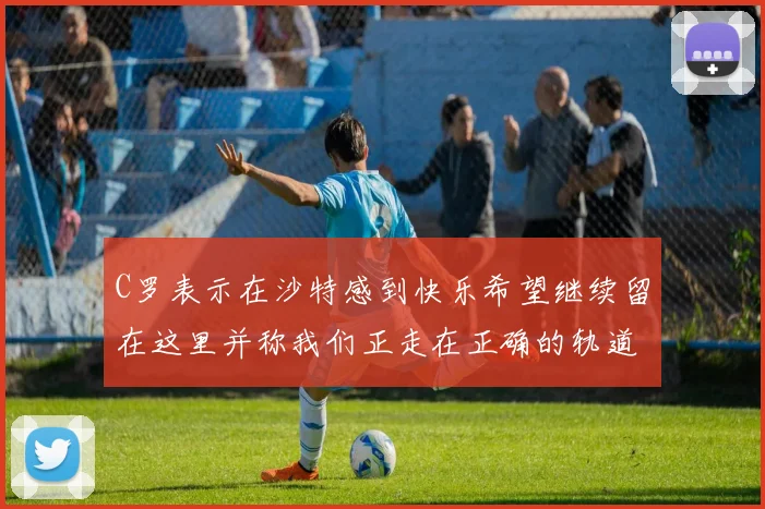 C罗表示在沙特感到快乐希望继续留在这里并称我们正走在正确的轨道上
