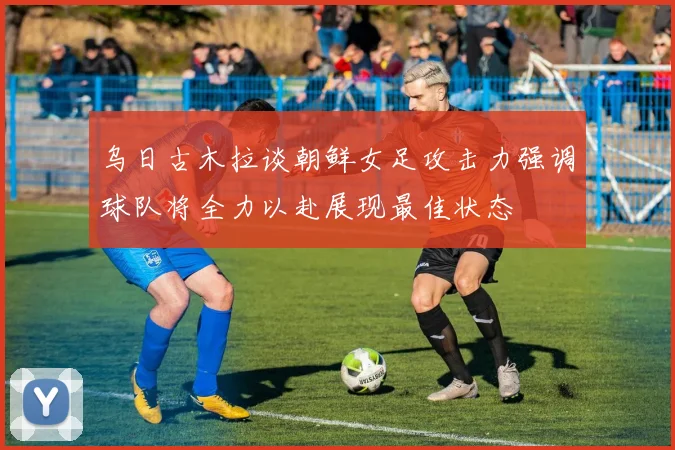 乌日古木拉谈朝鲜女足攻击力强调球队将全力以赴展现最佳状态