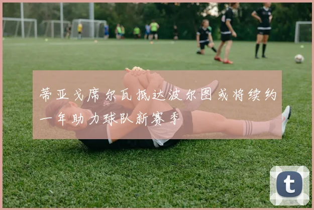 蒂亚戈席尔瓦抵达波尔图或将续约一年助力球队新赛季