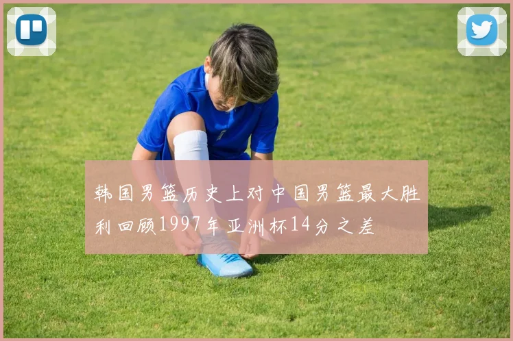 韩国男篮历史上对中国男篮最大胜利回顾1997年亚洲杯14分之差