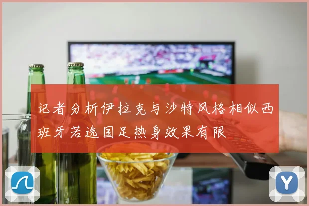 记者分析伊拉克与沙特风格相似西班牙若选国足热身效果有限