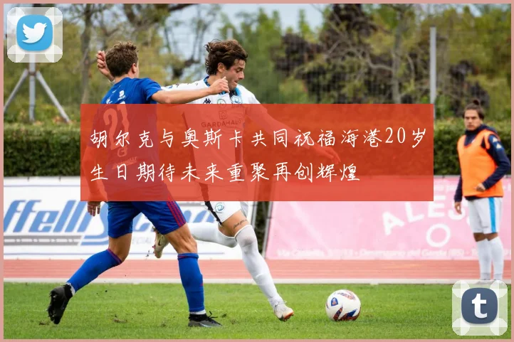 胡尔克与奥斯卡共同祝福海港20岁生日期待未来重聚再创辉煌