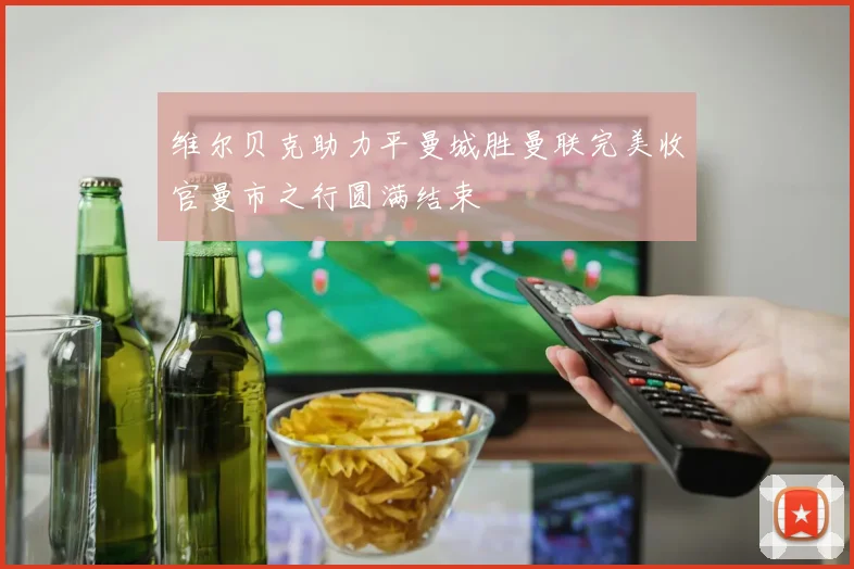 维尔贝克助力平曼城胜曼联完美收官曼市之行圆满结束