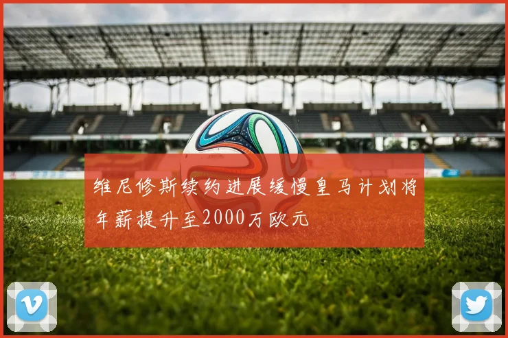 维尼修斯续约进展缓慢皇马计划将年薪提升至2000万欧元