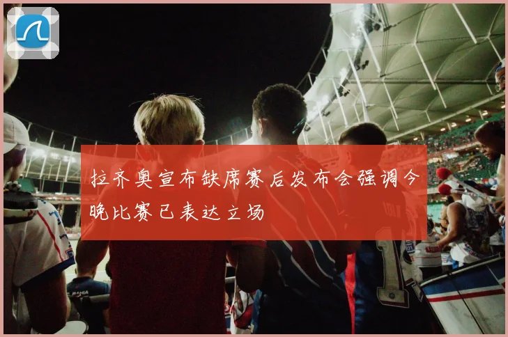 拉齐奥宣布缺席赛后发布会强调今晚比赛已表达立场