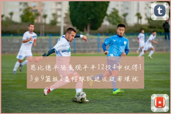 恩比德半场表现平平12投4中仅得13分9篮板2盖帽球队进攻效率堪忧