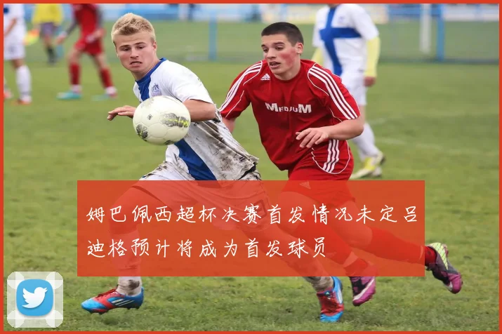 姆巴佩西超杯决赛首发情况未定吕迪格预计将成为首发球员