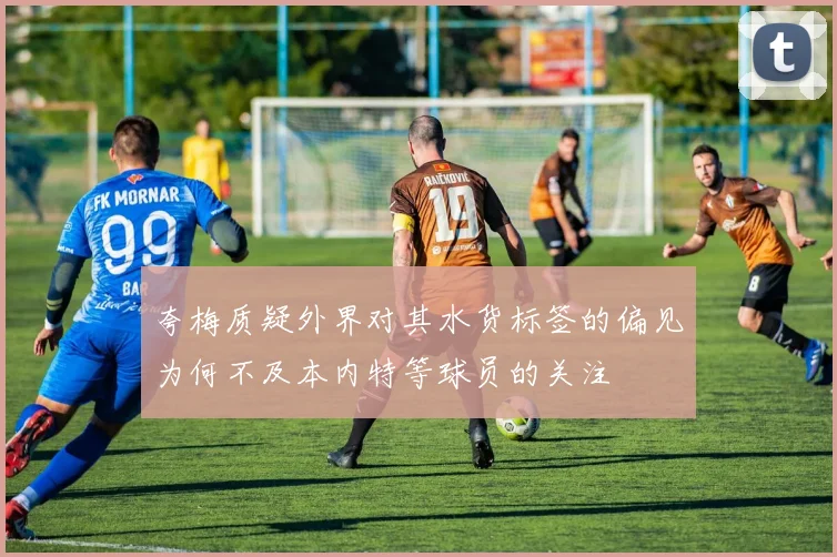 夸梅质疑外界对其水货标签的偏见为何不及本内特等球员的关注